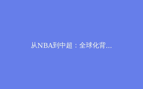 从NBA到中超：全球化背景下职业体育的范式转移与本土化挑战 - 3
