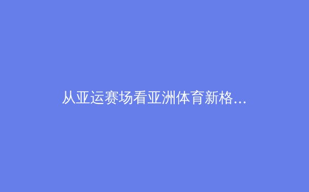 从亚运赛场看亚洲体育新格局：科技赋能与传统传承的碰撞融合